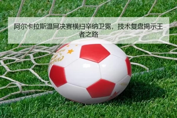 阿尔卡拉斯温网决赛横扫辛纳卫冕，技术复盘揭示王者之路
