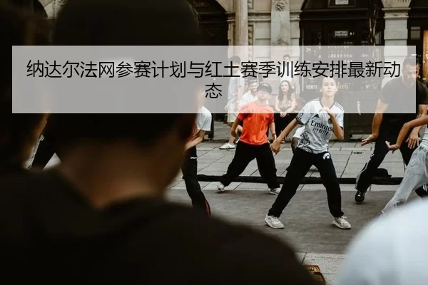 纳达尔法网参赛计划与红土赛季训练安排最新动态