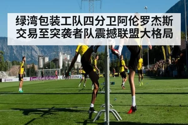 绿湾包装工队四分卫阿伦罗杰斯交易至突袭者队震撼联盟大格局