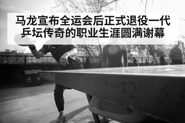 马龙宣布全运会后正式退役一代乒坛传奇的职业生涯圆满谢幕