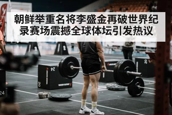 朝鲜举重名将李盛金再破世界纪录赛场震撼全球体坛引发热议