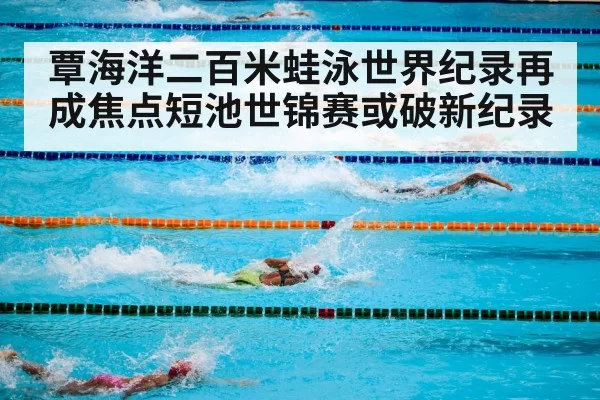 覃海洋二百米蛙泳世界纪录再成焦点短池世锦赛或破新纪录